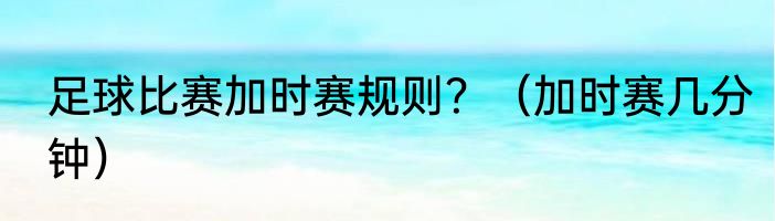 足球比赛加时赛规则？（加时赛几分钟）