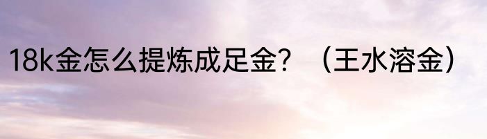 18k金怎么提炼成足金？（王水溶金）