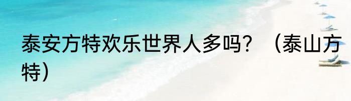 泰安方特欢乐世界人多吗？（泰山方特）