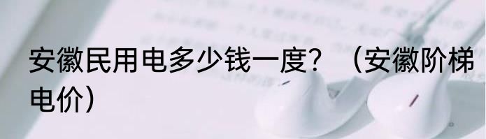安徽民用电多少钱一度？（安徽阶梯电价）