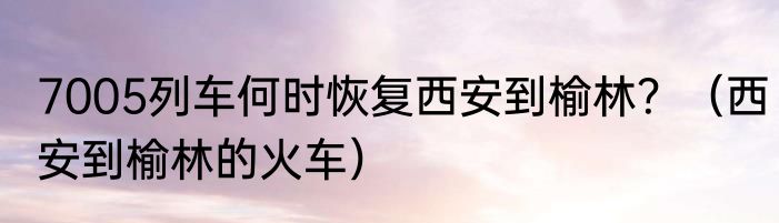 7005列车何时恢复西安到榆林？（西安到榆林的火车）