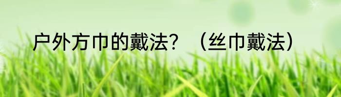 户外方巾的戴法？（丝巾戴法）