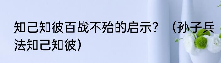 知己知彼百战不殆的启示？（孙子兵法知己知彼）