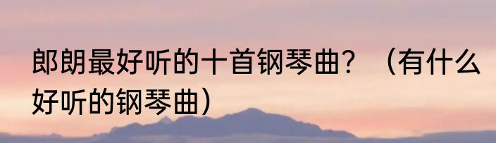 郎朗最好听的十首钢琴曲？（有什么好听的钢琴曲）