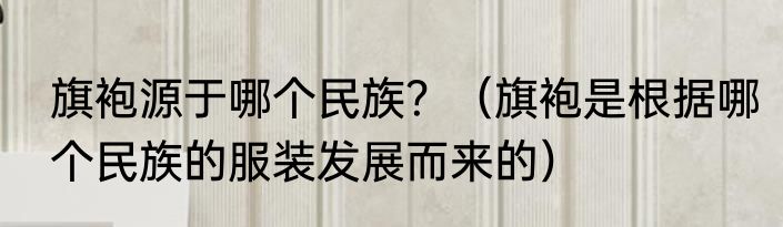 旗袍源于哪个民族？（旗袍是根据哪个民族的服装发展而来的）