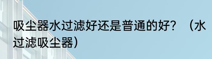 吸尘器水过滤好还是普通的好？（水过滤吸尘器）