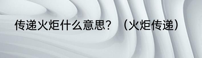 传递火炬什么意思？（火炬传递）