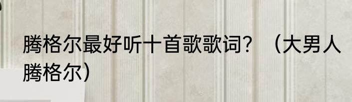 腾格尔最好听十首歌歌词？（大男人腾格尔）