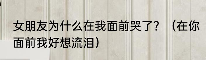 女朋友为什么在我面前哭了？（在你面前我好想流泪）