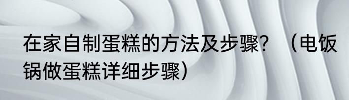 在家自制蛋糕的方法及步骤？（电饭锅做蛋糕详细步骤）