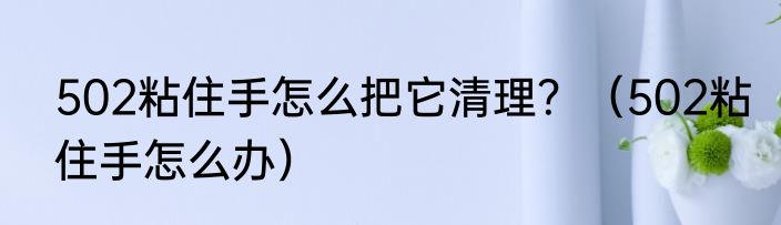 502粘住手怎么把它清理？（502粘住手怎么办）