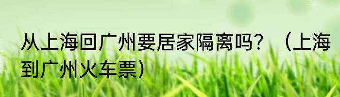 从上海回广州要居家隔离吗？（上海到广州火车票）