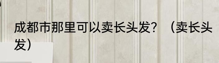 成都市那里可以卖长头发？（卖长头发）