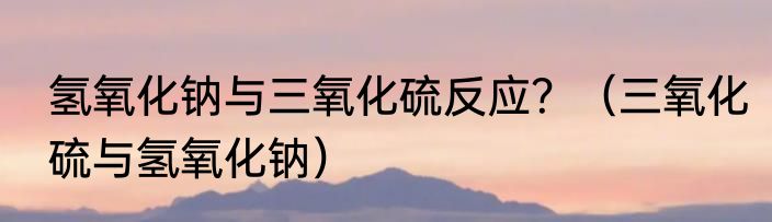 氢氧化钠与三氧化硫反应？（三氧化硫与氢氧化钠）