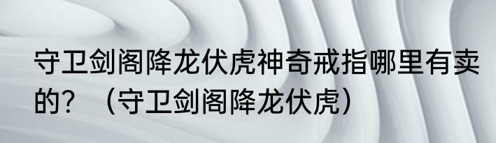 守卫剑阁降龙伏虎神奇戒指哪里有卖的？（守卫剑阁降龙伏虎）