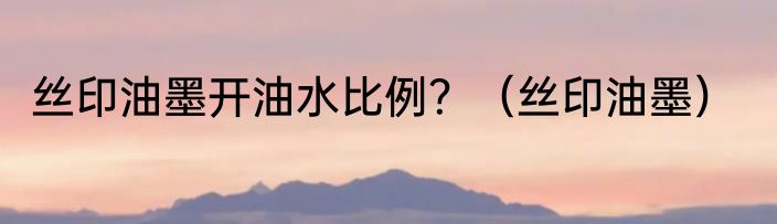 丝印油墨开油水比例？（丝印油墨）