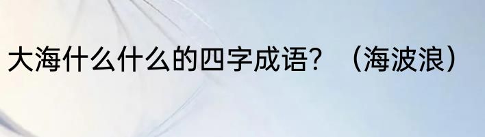 大海什么什么的四字成语？（海波浪）