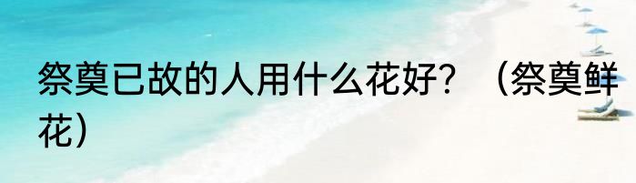 祭奠已故的人用什么花好？（祭奠鲜花）