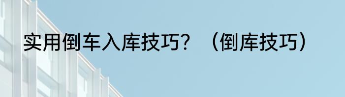 实用倒车入库技巧？（倒库技巧）