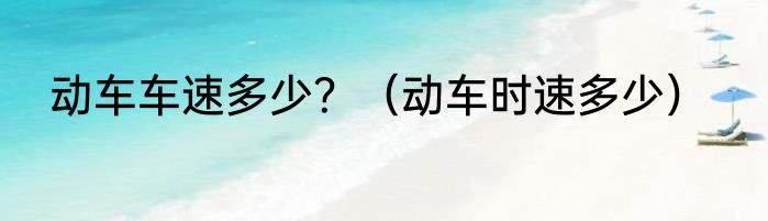 动车车速多少？（动车时速多少）