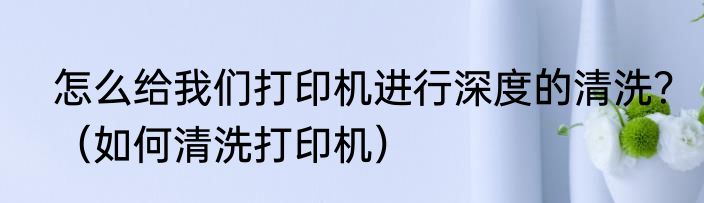怎么给我们打印机进行深度的清洗？（如何清洗打印机）