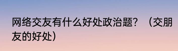 网络交友有什么好处政治题？（交朋友的好处）