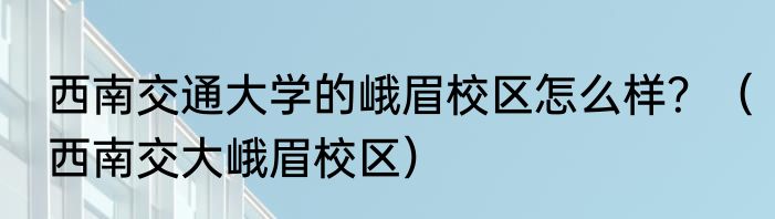 西南交通大学的峨眉校区怎么样？（西南交大峨眉校区）