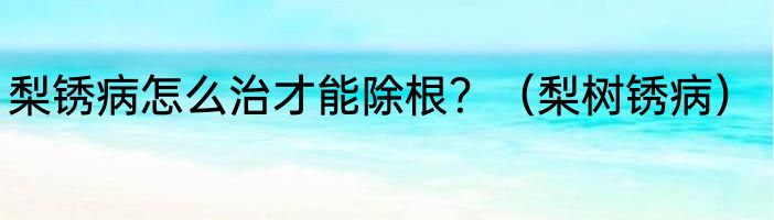 梨锈病怎么治才能除根？（梨树锈病）