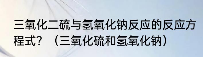 三氧化二硫与氢氧化钠反应的反应方程式？（三氧化硫和氢氧化钠）