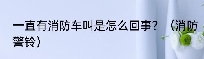 一直有消防车叫是怎么回事？（消防警铃）