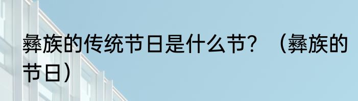 彝族的传统节日是什么节？（彝族的节日）