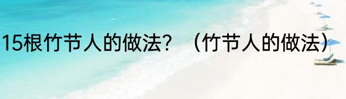15根竹节人的做法？（竹节人的做法）