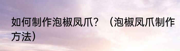 如何制作泡椒凤爪？（泡椒凤爪制作方法）