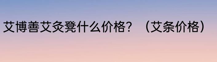 艾博善艾灸凳什么价格？（艾条价格）