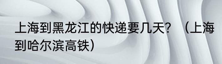 上海到黑龙江的快递要几天？（上海到哈尔滨高铁）