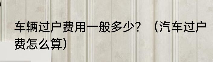 车辆过户费用一般多少？（汽车过户费怎么算）