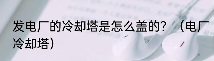 发电厂的冷却塔是怎么盖的？（电厂冷却塔）