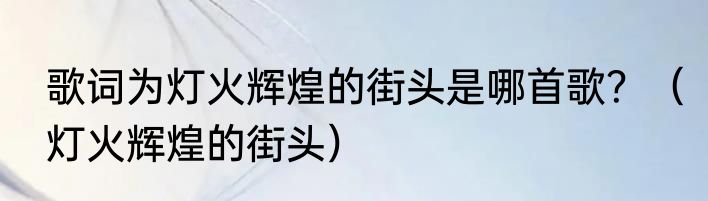 歌词为灯火辉煌的街头是哪首歌？（灯火辉煌的街头）