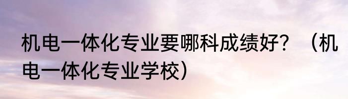 机电一体化专业要哪科成绩好？（机电一体化专业学校）