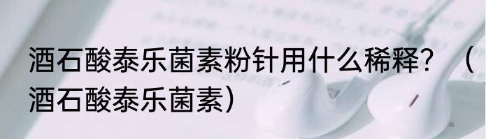 酒石酸泰乐菌素粉针用什么稀释？（酒石酸泰乐菌素）