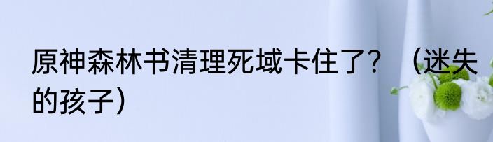 原神森林书清理死域卡住了？（迷失的孩子）