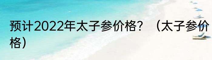 预计2022年太子参价格？（太子参价格）