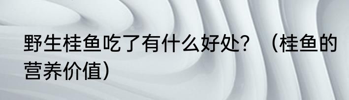 野生桂鱼吃了有什么好处？（桂鱼的营养价值）