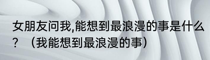 女朋友问我,能想到最浪漫的事是什么？（我能想到最浪漫的事）