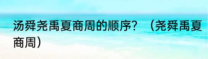 汤舜尧禹夏商周的顺序？（尧舜禹夏商周）
