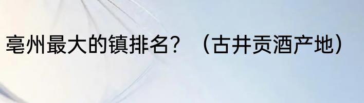 亳州最大的镇排名？（古井贡酒产地）