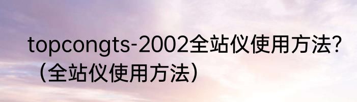 topcongts-2002全站仪使用方法？（全站仪使用方法）