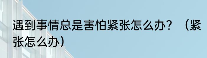遇到事情总是害怕紧张怎么办？（紧张怎么办）