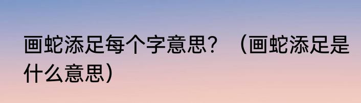 画蛇添足每个字意思？（画蛇添足是什么意思）