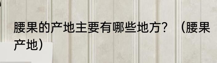 腰果的产地主要有哪些地方？（腰果产地）